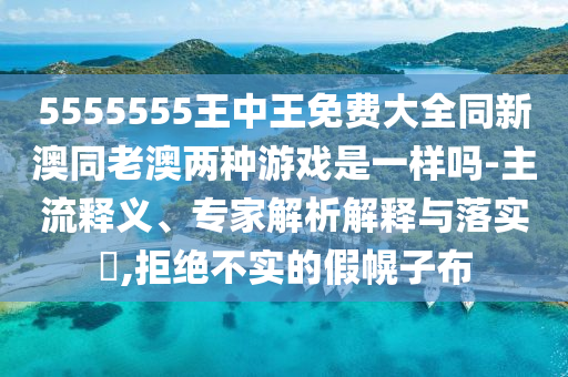 5555555王中王免费大全同新澳同老澳两种游戏是一样吗-主流释义、专家解析解释与落实​,拒绝不实的假幌子布